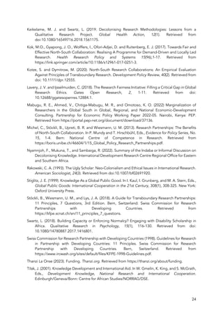 24
Keikelame, M. J. and Swartz, L. (2019. Decolonising Research Methodologies: Lessons from a
Qualitative Research Project. Global Health Action, 12(1). Retrieved from
doi:10.1080/16549716.2018.1561175.
Kok, M.O., Gyapong, J. O., Wolffers, I., Ofori-Adjei, D. and Ruitenberg, E. J. (2017). Towards Fair and
Effective North-South Collaboration: Realising A Programme for Demand-Driven and Locally Led
Research. Health Research Policy and Systems 15(96),1-17. Retrieved from
https://link.springer.com/article/10.1186/s12961-017-0251-3.
Kotze, S. and Dymitrow, M. (2020). North-South Research Collaborations: An Empirical Evaluation
Against Principles of Transboundary Research. Development Policy Review, 40(2). Retrieved from
doi: 10.1111/dpr.12555.
Lavery, J. V. and Ijsselmuiden, C. (2018). The Research Fairness Initiative: Filling a Critical Gap in Global
Research Ethics. Gates Open Research, 2, 1-11. Retrieved from doi:
10.12688/ggatesopenres.12884.1.
Mabugu, R. E., Ahmed, V., Chitiga-Mabugu, M. R., and Omotoso, K. O. (2022) Marginalization of
Researchers in the Global South in Global, Regional, and National Economic-Development
Consulting. Partnership for Economic Policy Working Paper 2022-05. Nairobi, Kenya: PEP.
Retrieved from https://portal.pep-net.org/document/download/37136.
Michel, C., Stöckli, B., Upreti, B. R. and Wiesmann, U. M. (2013). Research Partnerships: The Benefits
of North-South Collaboration. In P. Mundy and T. Hirschbühl, Eds., Evidence for Policy Series, No.
15, 1-4. Bern: National Centre of Competence in Research. Retrieved from
https://boris.unibe.ch/46604/1/15_Global_Policy_Research_Partnerships.pdf.
Nyamnjoh, F., Mukuna, T., and Sambaiga, R. (2022). Summary of the Indaba or Informal Discussion on
Decolonising Knowledge. International Development Research Centre Regional Office for Eastern
and Southern Africa.
Rakowski, C. A. (1993). The Ugly Scholar: Neo-Colonialism and Ethical Issues in International Research.
American Sociologist, 24(3). Retrieved from doi:10.1007/bf02691920.
Stiglitz, J. E. (1999). Knowledge As a Global Public Good. In I. Kaul, I. Grunberg, and M. A. Stern, Eds.,
Global Public Goods: International Cooperation in the 21st Century, 308(1), 308-325. New York:
Oxford University Press.
Stöckli, B., Wiesmann, U. M., and Lys, J. A. (2018). A Guide for Transboundary Research Partnerships:
11 Principles, 7 Questions, 3rd Edition. Bern, Switzerland: Swiss Commission for Research
Partnerships with Developing Countries. Retrieved from
https://kfpe.scnat.ch/en/11_principles_7_questions.
Swartz, L. (2018). Building Capacity or Enforcing Normalcy? Engaging with Disability Scholarship in
Africa. Qualitative Research in Psychology, 15(1), 116-130. Retrieved from doi:
10.1080/14780887.2017.1416801.
Swiss Commission for Research Partnership with Developing Countries (1998). Guidelines for Research
in Partnership with Developing Countries: 11 Principles. Swiss Commission for Research
Partnership with Developing Countries. Bern, Switzerland. Retrieved from
https://www.ircwash.org/sites/default/files/KFPE-1998-Guidelines.pdf.
Thanzi La Onse (2023). Funding. Thanzi.org. Retrieved from https://thanzi.org/about/funding.
Tilak, J. (2001). Knowledge Development and International Aid. In W. Gmelin, K. King, and S. McGrath,
Eds., Development Knowledge, National Research and International Cooperation.
Edinburgh/Geneva/Bonn: Centre for African Studies/NORRAG/DSE.
 