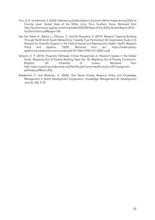 25
Toru, S. K. and Ahmed, V. (2020). Addressing Global Systemic Concerns While Implementing SDGs at
Country Level. Global State of the SDGs. Lima, Peru: Southern Voice. Retrieved from
http://southernvoice.org/wp-content/uploads/2020/08/State-of-the-SDGs-Global-Report-2019-
Southern-Voice.pdf#page=146.
Van Der Veken K., Belaid, L., Delvaux, T., and De Brouwere, V. (2017). Research Capacity Building
Through North-South-South Networking: Towards True Partnership? An Exploratory Study of A
Network for Scientific Support in the Field of Sexual and Reproductive Health. Health Research
Policy and Systems, 15(39). Retrieved from doi: https://health-policy-
systems.biomedcentral.com/counter/pdf/10.1186/s12961-017-0202-z.pdf.
Vanyoro, K. P. (2015). Pragmatic Pathways: Critical Perspectives on Research Uptake in the Global
South. Migrating Out of Poverty Working Paper No. 30. Migrating Out of Poverty Consortium.
Brighton, UK: University of Sussex. Retrieved from
http://www.migratingoutofpoverty.org/files/file.php?name=wp30-vanyoro-2015-pragmatic-
pathways.pdf&site=354.
Wiedenhof, C. and Molenaar, H. (2006). One Never Knows: Research Policy and Knowledge
Management in Dutch Development Cooperation. Knowledge Management for Development
Journal, 2(3), 5-18.
 