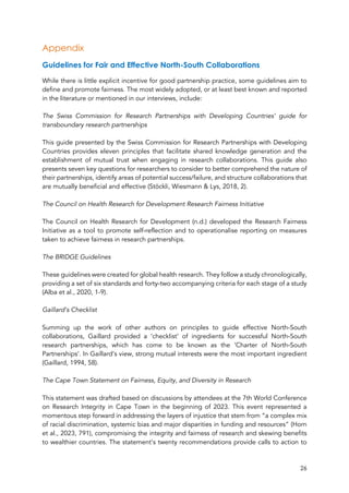 26
Appendix
Guidelines for Fair and Effective North-South Collaborations
While there is little explicit incentive for good partnership practice, some guidelines aim to
define and promote fairness. The most widely adopted, or at least best known and reported
in the literature or mentioned in our interviews, include:
The Swiss Commission for Research Partnerships with Developing Countries’ guide for
transboundary research partnerships
This guide presented by the Swiss Commission for Research Partnerships with Developing
Countries provides eleven principles that facilitate shared knowledge generation and the
establishment of mutual trust when engaging in research collaborations. This guide also
presents seven key questions for researchers to consider to better comprehend the nature of
their partnerships, identify areas of potential success/failure, and structure collaborations that
are mutually beneficial and effective (Stöckli, Wiesmann & Lys, 2018, 2).
The Council on Health Research for Development Research Fairness Initiative
The Council on Health Research for Development (n.d.) developed the Research Fairness
Initiative as a tool to promote self-reflection and to operationalise reporting on measures
taken to achieve fairness in research partnerships.
The BRIDGE Guidelines
These guidelines were created for global health research. They follow a study chronologically,
providing a set of six standards and forty-two accompanying criteria for each stage of a study
(Alba et al., 2020, 1-9).
Gaillard’s Checklist
Summing up the work of other authors on principles to guide effective North-South
collaborations, Gaillard provided a ‘checklist’ of ingredients for successful North-South
research partnerships, which has come to be known as the ‘Charter of North-South
Partnerships’. In Gaillard’s view, strong mutual interests were the most important ingredient
(Gaillard, 1994, 58).
The Cape Town Statement on Fairness, Equity, and Diversity in Research
This statement was drafted based on discussions by attendees at the 7th World Conference
on Research Integrity in Cape Town in the beginning of 2023. This event represented a
momentous step forward in addressing the layers of injustice that stem from “a complex mix
of racial discrimination, systemic bias and major disparities in funding and resources” (Horn
et al., 2023, 791), compromising the integrity and fairness of research and skewing benefits
to wealthier countries. The statement’s twenty recommendations provide calls to action to
 
