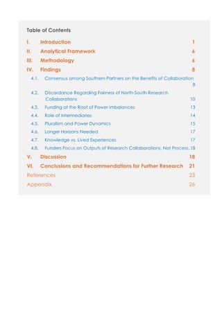 Table of Contents
I. Introduction 1
II. Analytical Framework 6
III. Methodology 6
IV. Findings 8
4.1. Consensus among Southern Partners on the Benefits of Collaboration
......................................................................................................................8
4.2. Discordance Regarding Fairness of North-South Research
Collaborations ..........................................................................................10
4.3. Funding at the Root of Power Imbalances............................................13
4.4. Role of Intermediaries...............................................................................14
4.5. Pluralism and Power Dynamics ...............................................................15
4.6. Longer Horizons Needed .........................................................................17
4.7. Knowledge vs. Lived Experiences...........................................................17
4.8. Funders Focus on Outputs of Research Collaborations, Not Process.18
V. Discussion 18
VI. Conclusions and Recommendations for Further Research 21
References 23
Appendix 26
 