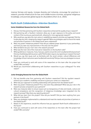 27
improve fairness and equity, increase diversity and inclusivity, encourage fair practices in
research, provide infrastructure for low- and middle-income countries, recognise indigenous
knowledge, and promote global equity for all problems (Horn et al., 2023).
North-South Collaborations—Interview Questions
Senior Established Researcher from the Global North
1. Did you find that partnering with Southern researchers enhanced the quality of your research?
2. Did partnering with a Southern institution allow you to gain exposure to the policy and social
context of the country you partnered with, allowing for more appropriate research?
3. Who would you say were the main actors in establishing research priorities and agendas? Did the
funder play any role in shaping the research agenda? Were any strategies used to ensure the needs
and priorities of partners in the Global South were understood?
4. Were any power imbalances present? How did you address power dynamics in your partnership,
and have you seen any improvements in this area over the years?
5. What tended to be your main role in the research process?
6. What was the main role of the most senior researcher on the Southern side?
7. What guidelines or measures, if any, have you used to ensure fair and mutually beneficial practices?
Did any checklists/guidelines prove useful? Did funders require any reporting on research fairness?
8. Would you say that issues such as familiarity with the social context, cultural differences and
knowledge of local institutions were handled with sensitivity? Did you have any strategies to ensure
this?
9. Have you continued to work with some of the researchers on this team after the project had
ended? Who and why?
10. Would you recommend collaborating with Southern researchers to your colleagues? For what
reason?
Junior Emerging Researcher from the Global North
1. Did any benefits arise from partnering with Southern researchers? Did the resultant research
enhance your academic credibility and serve to grow your career as a researcher?
2. What was your approach to building relationships with partners from the Global South?
3. Were any power imbalances present? If so, how were they addressed? What was your role in the
research process compared to your partner/s?
4. Were any measures taken to ensure issues such as transparency of roles and results, culture and
cultural competence and the recognition of indigenous knowledge were integrated into the
research process? Was there any reporting element?
5. What did you learn from this project? How did you benefit? Did you learn anything from your
partners in the South?
6. Were any strategies implemented to understand and meet the needs and priorities of partners in
the Global South?
7. Based on this experience, would this influence how you approach North-South collaborations in
the future?
8. Have you continued to work with some of the researchers on this team after the project had
ended? Who and why?
 