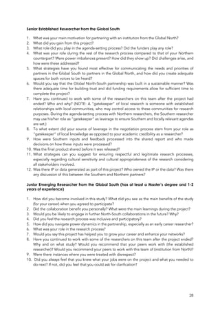 28
Senior Established Researcher from the Global South
1. What was your main motivation for partnering with an institution from the Global North?
2. What did you gain from this project?
3. What role did you play in the agenda-setting process? Did the funders play any role?
4. What was your role during the rest of the research process compared to that of your Northern
counterpart? Were power imbalances present? How did they show up? Did challenges arise, and
how were these addressed?
5. What strategies have you found most effective for communicating the needs and priorities of
partners in the Global South to partners in the Global North, and how did you create adequate
spaces for both voices to be heard?
6. Would you say that the Global North-South partnership was built in a sustainable manner? Was
there adequate time for building trust and did funding requirements allow for sufficient time to
complete the project?
7. Have you continued to work with some of the researchers on this team after the project had
ended? Who and why? (NOTE: A “gatekeeper” of local research is someone with established
relationships with local communities, who may control access to these communities for research
purposes. During the agenda-setting process with Northern researchers, the Southern researcher
may use his/her role as “gatekeeper” as leverage to ensure Southern and locally relevant agendas
are set.)
8. To what extent did your source of leverage in the negotiation process stem from your role as
“gatekeeper” of local knowledge as opposed to your academic credibility as a researcher?
9. How were Southern inputs and feedback processed into the shared report and who made
decisions on how these inputs were processed?
10. Was the final product shared before it was released?
11. What strategies can you suggest for ensuring respectful and legitimate research processes,
especially regarding cultural sensitivity and cultural appropriateness of the research considering
all stakeholders involved.
12. Was there IP or data generated as part of this project? Who owned the IP or the data? Was there
any discussion of this between the Southern and Northern partners?
Junior Emerging Researcher from the Global South (has at least a Master’s degree and 1-2
years of experience)
1. How did you become involved in this study? What did you see as the main benefits of the study
(for your career) when you agreed to participate?
2. Did the collaboration benefit you personally? What were the main learnings during the project?
3. Would you be likely to engage in further North-South collaborations in the future? Why?
4. Did you feel the research process was inclusive and participatory?
5. How did you navigate power dynamics in the partnership, especially as an early career researcher?
6. What was your role in the research process?
7. Would you say this project has helped you to grow your career and enhance your networks?
8. Have you continued to work with some of the researchers on this team after the project ended?
Why and on what study? Would you recommend that your peers work with (the established
researcher)? Would you recommend your peers to work with this team of (institution from North)?
9. Were there instances where you were treated with disrespect?
10. Did you always feel that you knew what your jobs were on the project and what you needed to
do next? If not, did you feel that you could ask for clarification?
 
