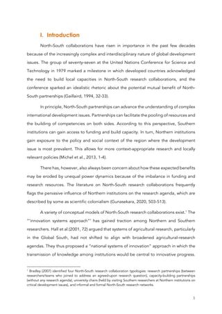 1
I. Introduction
North-South collaborations have risen in importance in the past few decades
because of the increasingly complex and interdisciplinary nature of global development
issues. The group of seventy-seven at the United Nations Conference for Science and
Technology in 1979 marked a milestone in which developed countries acknowledged
the need to build local capacities in North-South research collaborations, and the
conference sparked an idealistic rhetoric about the potential mutual benefit of North-
South partnerships (Gaillaird, 1994, 32-33).
In principle, North-South partnerships can advance the understanding of complex
international development issues. Partnerships can facilitate the pooling of resources and
the building of competencies on both sides. According to this perspective, Southern
institutions can gain access to funding and build capacity. In turn, Northern institutions
gain exposure to the policy and social context of the region where the development
issue is most prevalent. This allows for more context-appropriate research and locally
relevant policies (Michel et al., 2013, 1-4).
There has, however, also always been concern about how these expected benefits
may be eroded by unequal power dynamics because of the imbalance in funding and
research resources. The literature on North-South research collaborations frequently
flags the pervasive influence of Northern institutions on the research agenda, which are
described by some as scientific colonialism (Gunasekara, 2020, 503-513).
A variety of conceptual models of North-South research collaborations exist.1
The
“‘innovation systems approach”‘ has gained traction among Northern and Southern
researchers. Hall et al.(2001, 72) argued that systems of agricultural research, particularly
in the Global South, had not shifted to align with broadened agricultural-research
agendas. They thus proposed a “national systems of innovation” approach in which the
transmission of knowledge among institutions would be central to innovative progress.
1
Bradley (2007) identified four North-South research collaboration typologies: research partnerships (between
researchers/teams who joined to address an agreed-upon research question), capacity-building partnerships
(without any research agenda), university chairs (held by visiting Southern researchers at Northern institutions on
critical development issues), and informal and formal North-South research networks.
 