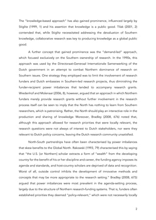 2
The “knowledge-based approach” has also gained prominence, influenced largely by
Stiglitz (1999, 1) and his assertion that knowledge is a public good. Tilak (2001, 2)
contended that, while Stiglitz necessitated addressing the devaluation of Southern
knowledge, collaborative research was key to producing knowledge as a global public
good.
A further concept that gained prominence was the “demand-led” approach,
which focused exclusively on the Southern ownership of research. In the 1990s, this
approach was used by the Directoraat-Generaal Internationale Samenwerking of the
Dutch government in an attempt to combat Northern dominance of research on
Southern issues. One strategy they employed was to limit the involvement of research
funders and Dutch embassies in Southern-led research projects, thus diminishing the
funder-recipient power imbalances that tended to accompany research grants.
Wiedenhof and Molenaar (2006, 8), however, argued that an approach in which Northern
funders merely provide research grants without further involvement in the research
process itself can be seen to imply that the North has nothing to learn from Southern
researchers, which is patronising. Rather, the North should play an interactive role in the
production and sharing of knowledge. Moreover, Bradley (2008, 676) noted that,
although this approach allowed for research priorities that were locally relevant, the
research questions were not always of interest to Dutch stakeholders, nor were they
relevant to Dutch policy concerns, leaving the Dutch research community unsatisfied.
North-South partnerships have often been characterised by power imbalances
that skew benefits to the Global North. Rakowski (1993, 79) characterised this by saying
that “the U.S. [or Northern] scholar extracts a form of “wealth” from the developing
country for the benefit of his or her discipline and career, the funding agency imposes its
agenda and standards, and host-country scholars are deprived of data and recognition.
Worst of all, outside control inhibits the development of innovative methods and
concepts that may be more appropriate to the research setting.” Bradley (2008, 675)
argued that power imbalances were most prevalent in the agenda-setting process,
largely due to the structure of Northern research-funding systems. That is, funders often
established priorities they deemed “policy-relevant,” which were not necessarily locally
 
