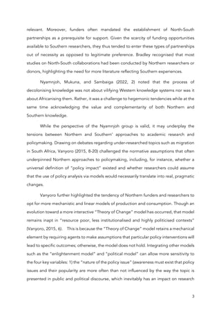 3
relevant. Moreover, funders often mandated the establishment of North-South
partnerships as a prerequisite for support. Given the scarcity of funding opportunities
available to Southern researchers, they thus tended to enter these types of partnerships
out of necessity as opposed to legitimate preference. Bradley recognised that most
studies on North-South collaborations had been conducted by Northern researchers or
donors, highlighting the need for more literature reflecting Southern experiences.
Nyamnjoh, Mukuna, and Sambaiga (2022, 2) noted that the process of
decolonising knowledge was not about vilifying Western knowledge systems nor was it
about Africanising them. Rather, it was a challenge to hegemonic tendencies while at the
same time acknowledging the value and complementarity of both Northern and
Southern knowledge.
While the perspective of the Nyamnjoh group is valid, it may underplay the
tensions between Northern and Southern’ approaches to academic research and
policymaking. Drawing on debates regarding under-researched topics such as migration
in South Africa, Vanyoro (2015, 8-20) challenged the normative assumptions that often
underpinned Northern approaches to policymaking, including, for instance, whether a
universal definition of “policy impact” existed and whether researchers could assume
that the use of policy analysis via models would necessarily translate into real, pragmatic
changes.
Vanyoro further highlighted the tendency of Northern funders and researchers to
opt for more mechanistic and linear models of production and consumption. Though an
evolution toward a more interactive “Theory of Change” model has occurred, that model
remains inapt in “resource poor, less institutionalised and highly politicised contexts”
(Vanyoro, 2015, 6). This is because the “Theory of Change” model retains a mechanical
element by requiring agents to make assumptions that particular policy interventions will
lead to specific outcomes; otherwise, the model does not hold. Integrating other models
such as the “enlightenment model” and “political model” can allow more sensitivity to
the four key variables: 1) the “nature of the policy issue” (awareness must exist that policy
issues and their popularity are more often than not influenced by the way the topic is
presented in public and political discourse, which inevitably has an impact on research
 
