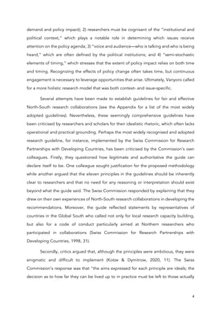 4
demand and policy impact); 2) researchers must be cognisant of the “institutional and
political context,” which plays a notable role in determining which issues receive
attention on the policy agenda; 3) “voice and audience—who is talking and who is being
heard,” which are often defined by the political institutions; and 4) “semi-stochastic
elements of timing,” which stresses that the extent of policy impact relies on both time
and timing. Recognizing the effects of policy change often takes time, but continuous
engagement is necessary to leverage opportunities that arise. Ultimately, Vanyoro called
for a more holistic research model that was both context- and issue-specific.
Several attempts have been made to establish guidelines for fair and effective
North-South research collaborations (see the Appendix for a list of the most widely
adopted guidelines). Nevertheless, these seemingly comprehensive guidelines have
been criticised by researchers and scholars for their idealistic rhetoric, which often lacks
operational and practical grounding. Perhaps the most widely recognised and adopted
research guideline, for instance, implemented by the Swiss Commission for Research
Partnerships with Developing Countries, has been criticised by the Commission’s own
colleagues. Firstly, they questioned how legitimate and authoritative the guide can
declare itself to be. One colleague sought justification for the proposed methodology
while another argued that the eleven principles in the guidelines should be inherently
clear to researchers and that no need for any reasoning or interpretation should exist
beyond what the guide said. The Swiss Commission responded by explaining that they
drew on their own experiences of North-South research collaborations in developing the
recommendations. Moreover, the guide reflected statements by representatives of
countries in the Global South who called not only for local research capacity building,
but also for a code of conduct particularly aimed at Northern researchers who
participated in collaborations (Swiss Commission for Research Partnerships with
Developing Countries, 1998, 31).
Secondly, critics argued that, although the principles were ambitious, they were
enigmatic and difficult to implement (Kotze & Dymitrow, 2020, 11). The Swiss
Commission’s response was that “the aims expressed for each principle are ideals; the
decision as to how far they can be lived up to in practice must be left to those actually
 