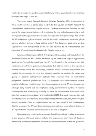 5
involved in projects. The guidelines cannot offer any kind of guarantee; they are intended
purely to offer help” (1998, 31).
The more recent Research Fairness Initiative (hereafter, RFI), implemented in
Africa in 2017 and on a global scale in 2018 by the Council on Health Research for
Development, has had more popular support. The RFI’s mission is to “become the new
normal for research organisations.… It is probably the one and only opportunity to look
strategically at how your institution creates, manages and exits partnerships. We aim for
the RFI to become a global standard, and for the results to become a systematic global
learning platform on how to keep getting better.” The document goes on to say that
“governance and management of the RFI are essential to its independence and
credibility” (Council on Health Research for Development, n.d.).
Lavery and Ijsselmuiden (2018, 1) highlighted the positive early results from the
implementation of the RFI. The first RFI report by the Institute of Tropical Hygiene and
Medicine in Portugal discussed how the RFI “confirmed for the ministers that their
institutions already have policies and practices that address many of the aspects of
fairness covered in the RFI. Importantly, however, the RFI provided the process, and
created the momentum, to bring the ministers together to consider the nature and
quality of research collaborations between their countries from an international
perspective” (Lavery & Ijsselmuiden, 2018, 11). They went on to underscore the fact that
possible challenges could include, first, the perception that the RFI was bureaucratic
although early reports did not emphasise costly administrative burdens. A second
challenge was that in reporting truthfully on areas for improvement, institutions could
lose their competitiveness. Lavery and Ijsselmuiden (2018, 5) argued, however, that such
uncertainty would arise from any measure to combat unfair research, and, moreover, that
no such evidence of loss in competitiveness had yet been noted. A final challenge was
that the success of the RFI was dependent upon the scale and range of contributions of
RFI reports to the evidence base in addition to the rate of adoption.
Despite varying opinions of the success of the RFI guidelines, one key observation
is that previous literature seldom reflects the experiences and views of Southern
researchers. Authors of reflections on North-South collaborations and of the guidelines
 