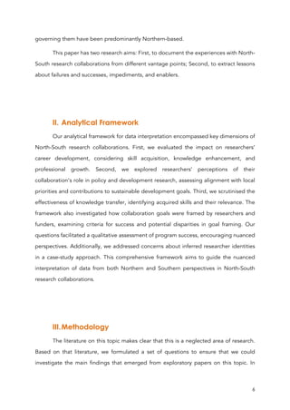 6
governing them have been predominantly Northern-based.
This paper has two research aims: First, to document the experiences with North-
South research collaborations from different vantage points; Second, to extract lessons
about failures and successes, impediments, and enablers.
II. Analytical Framework
Our analytical framework for data interpretation encompassed key dimensions of
North-South research collaborations. First, we evaluated the impact on researchers’
career development, considering skill acquisition, knowledge enhancement, and
professional growth. Second, we explored researchers’ perceptions of their
collaboration’s role in policy and development research, assessing alignment with local
priorities and contributions to sustainable development goals. Third, we scrutinised the
effectiveness of knowledge transfer, identifying acquired skills and their relevance. The
framework also investigated how collaboration goals were framed by researchers and
funders, examining criteria for success and potential disparities in goal framing. Our
questions facilitated a qualitative assessment of program success, encouraging nuanced
perspectives. Additionally, we addressed concerns about inferred researcher identities
in a case-study approach. This comprehensive framework aims to guide the nuanced
interpretation of data from both Northern and Southern perspectives in North-South
research collaborations.
III.Methodology
The literature on this topic makes clear that this is a neglected area of research.
Based on that literature, we formulated a set of questions to ensure that we could
investigate the main findings that emerged from exploratory papers on this topic. In
 