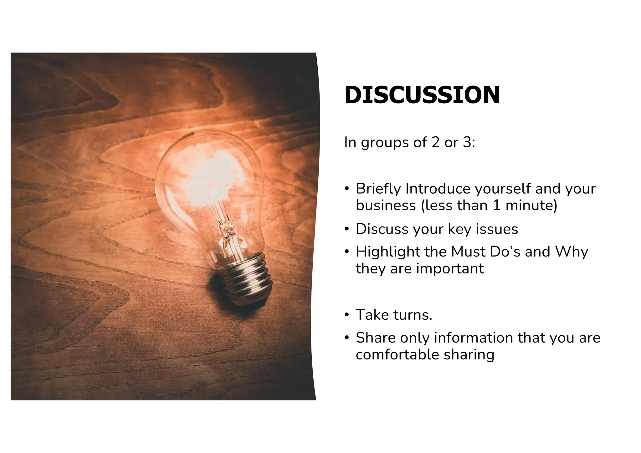DISCUSSION
In groups of 2 or 3:
• Briefly Introduce yourself and your
business (less than 1 minute)
• Discuss your key issues
• Highlight the Must Do’s and Why
they are important
• Take turns.
• Share only information that you are
comfortable sharing
 