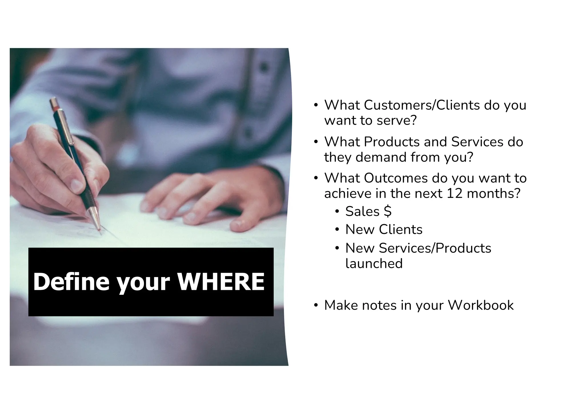 Define your WHERE
• What Customers/Clients do you
want to serve?
• What Products and Services do
they demand from you?
• What Outcomes do you want to
achieve in the next 12 months?
• Sales $
• New Clients
• New Services/Products
launched
• Make notes in your Workbook
 