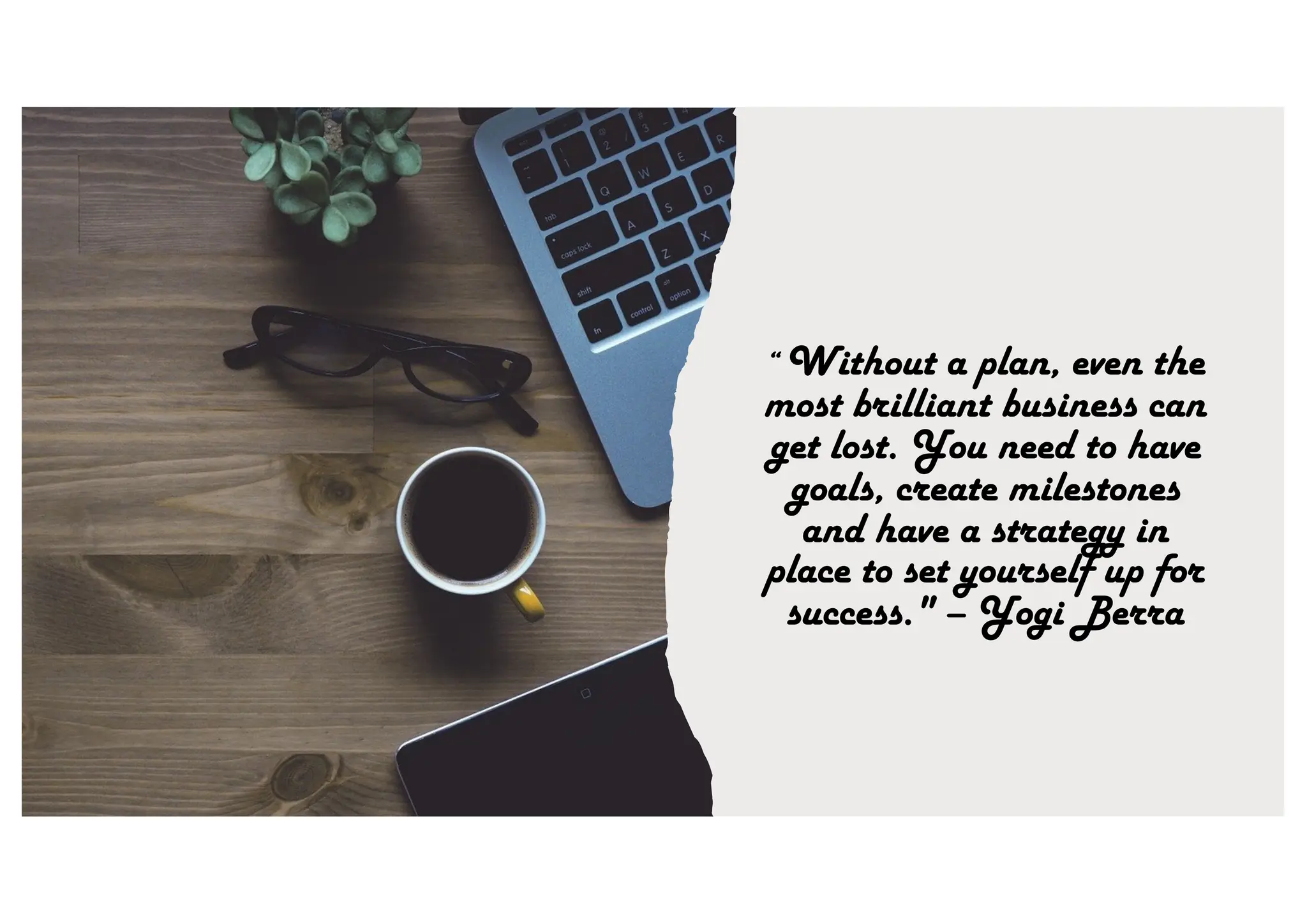 “ Without a plan, even the
most brilliant business can
get lost. You need to have
goals, create milestones
and have a strategy in
place to set yourself up for
success." – Yogi Berra
 