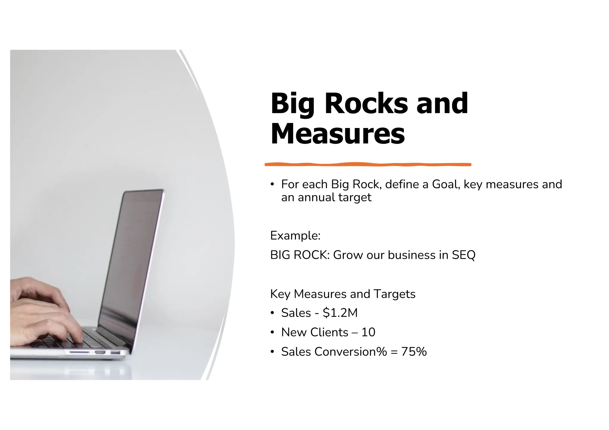 Big Rocks and
Measures
• For each Big Rock, define a Goal, key measures and
an annual target
Example:
BIG ROCK: Grow our business in SEQ
Key Measures and Targets
• Sales - $1.2M
• New Clients – 10
• Sales Conversion% = 75%
 