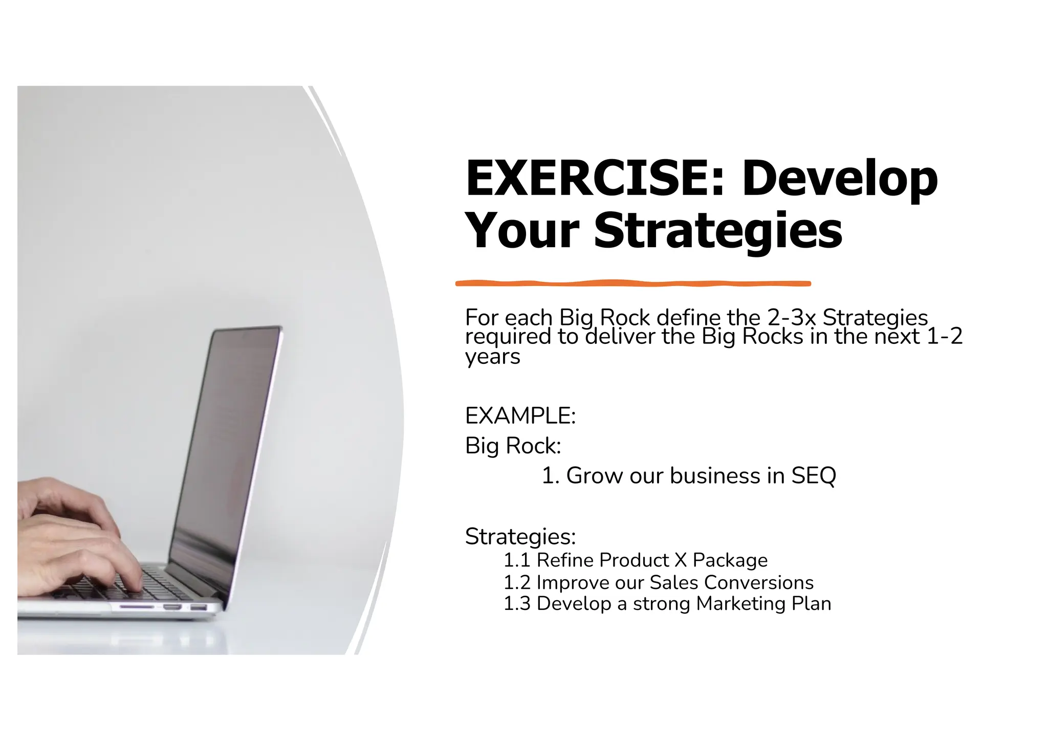 EXERCISE: Develop
Your Strategies
For each Big Rock define the 2-3x Strategies
required to deliver the Big Rocks in the next 1-2
years
EXAMPLE:
Big Rock:
1. Grow our business in SEQ
Strategies:
1.1 Refine Product X Package
1.2 Improve our Sales Conversions
1.3 Develop a strong Marketing Plan
 