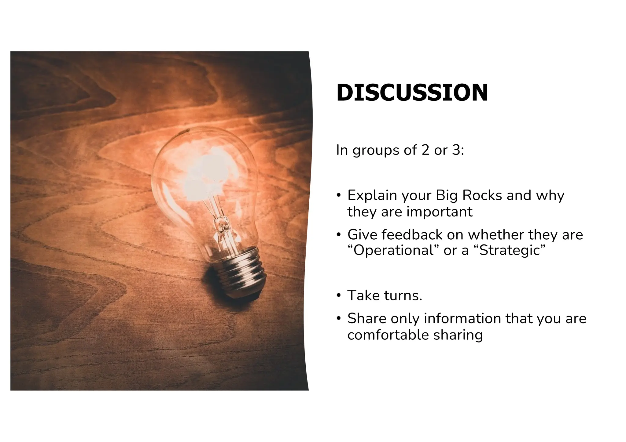 DISCUSSION
In groups of 2 or 3:
• Explain your Big Rocks and why
they are important
• Give feedback on whether they are
“Operational” or a “Strategic”
• Take turns.
• Share only information that you are
comfortable sharing
 
