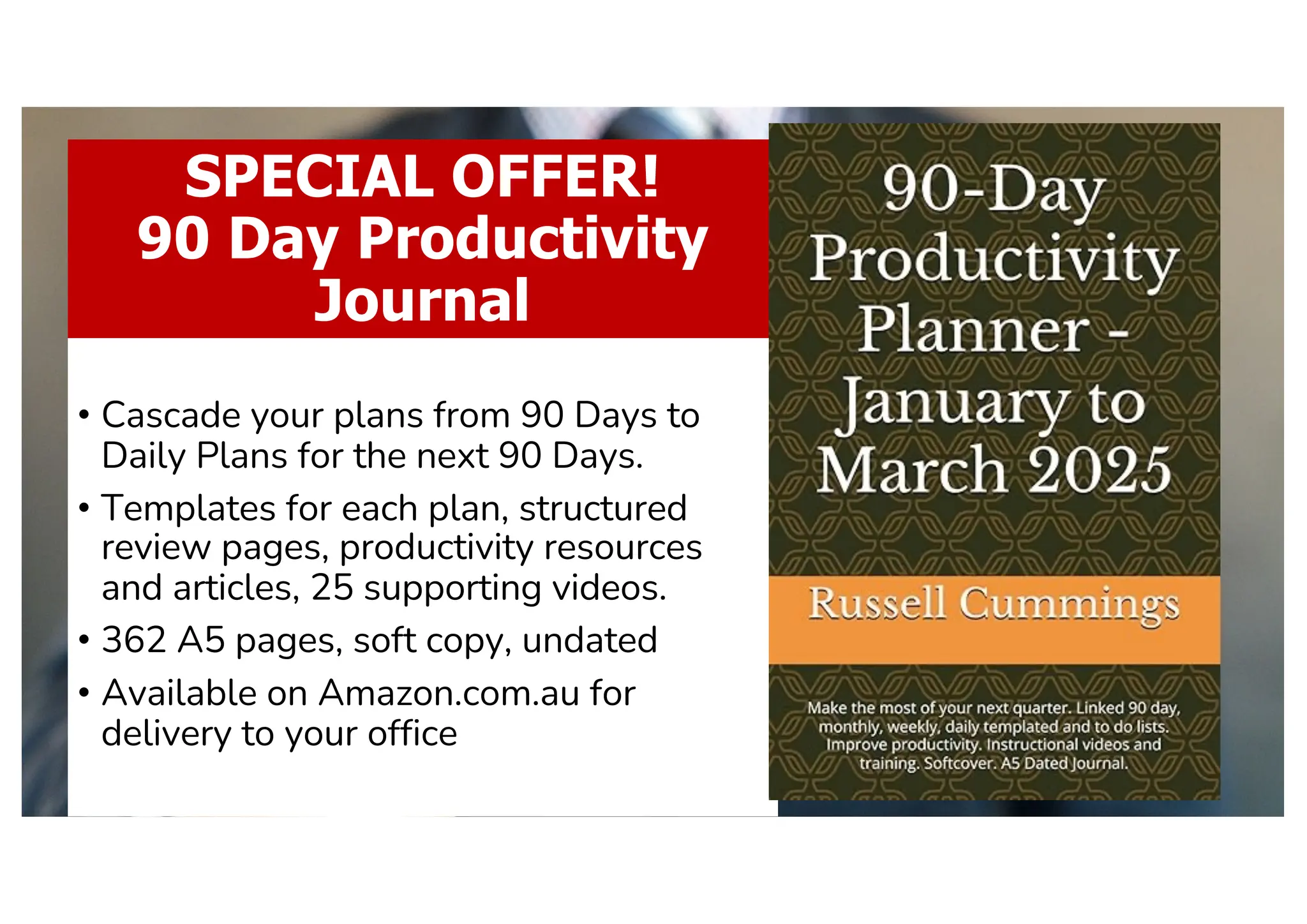 SPECIAL OFFER!
90 Day Productivity
Journal
• Cascade your plans from 90 Days to
Daily Plans for the next 90 Days.
• Templates for each plan, structured
review pages, productivity resources
and articles, 25 supporting videos.
• 362 A5 pages, soft copy, undated
• Available on Amazon.com.au for
delivery to your office
 