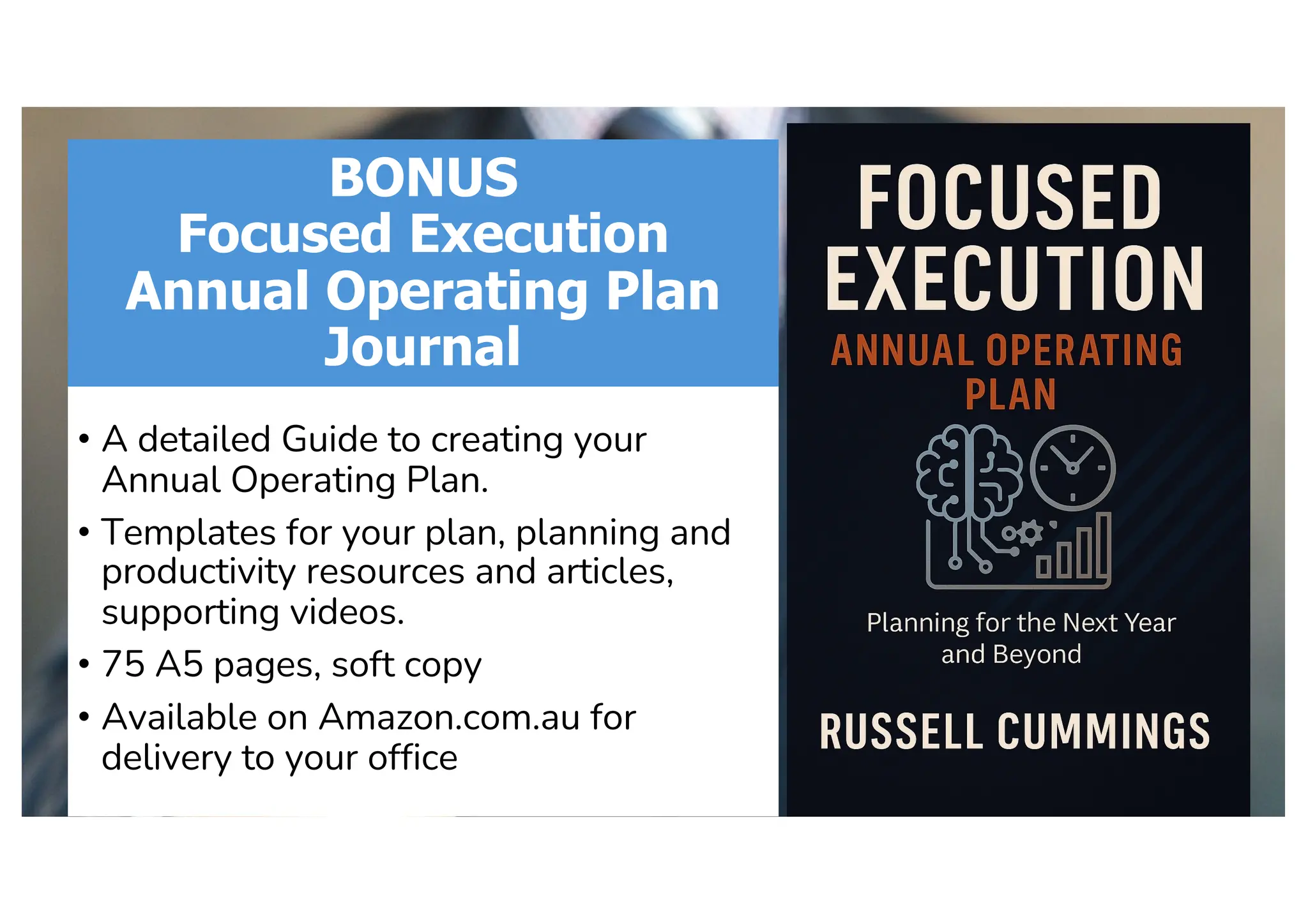 BONUS
Focused Execution
Annual Operating Plan
Journal
• A detailed Guide to creating your
Annual Operating Plan.
• Templates for your plan, planning and
productivity resources and articles,
supporting videos.
• 75 A5 pages, soft copy
• Available on Amazon.com.au for
delivery to your office
 