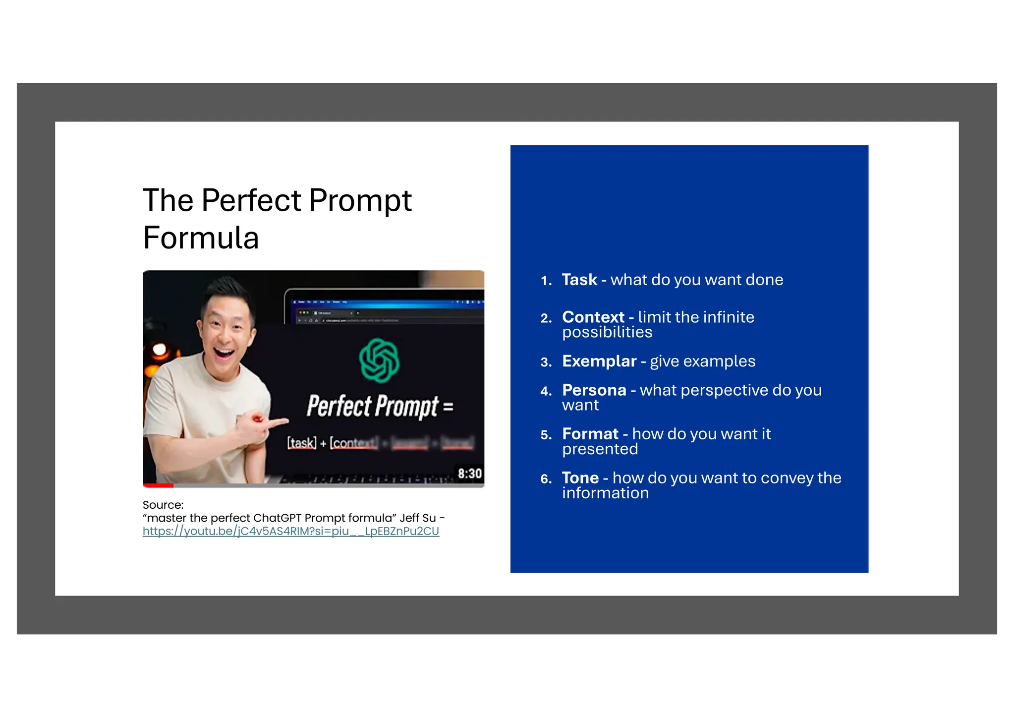 The Perfect Prompt
Formula
1. Task - what do you want done
2. Context - limit the infinite
possibilities
3. Exemplar - give examples
4. Persona - what perspective do you
want
5. Format - how do you want it
presented
6. Tone - how do you want to convey the
information
Source:
“master the perfect ChatGPT Prompt formula” Jeff Su -
https://youtu.be/jC4v5AS4RIM?si=piu__LpEBZnPu2CU
 
