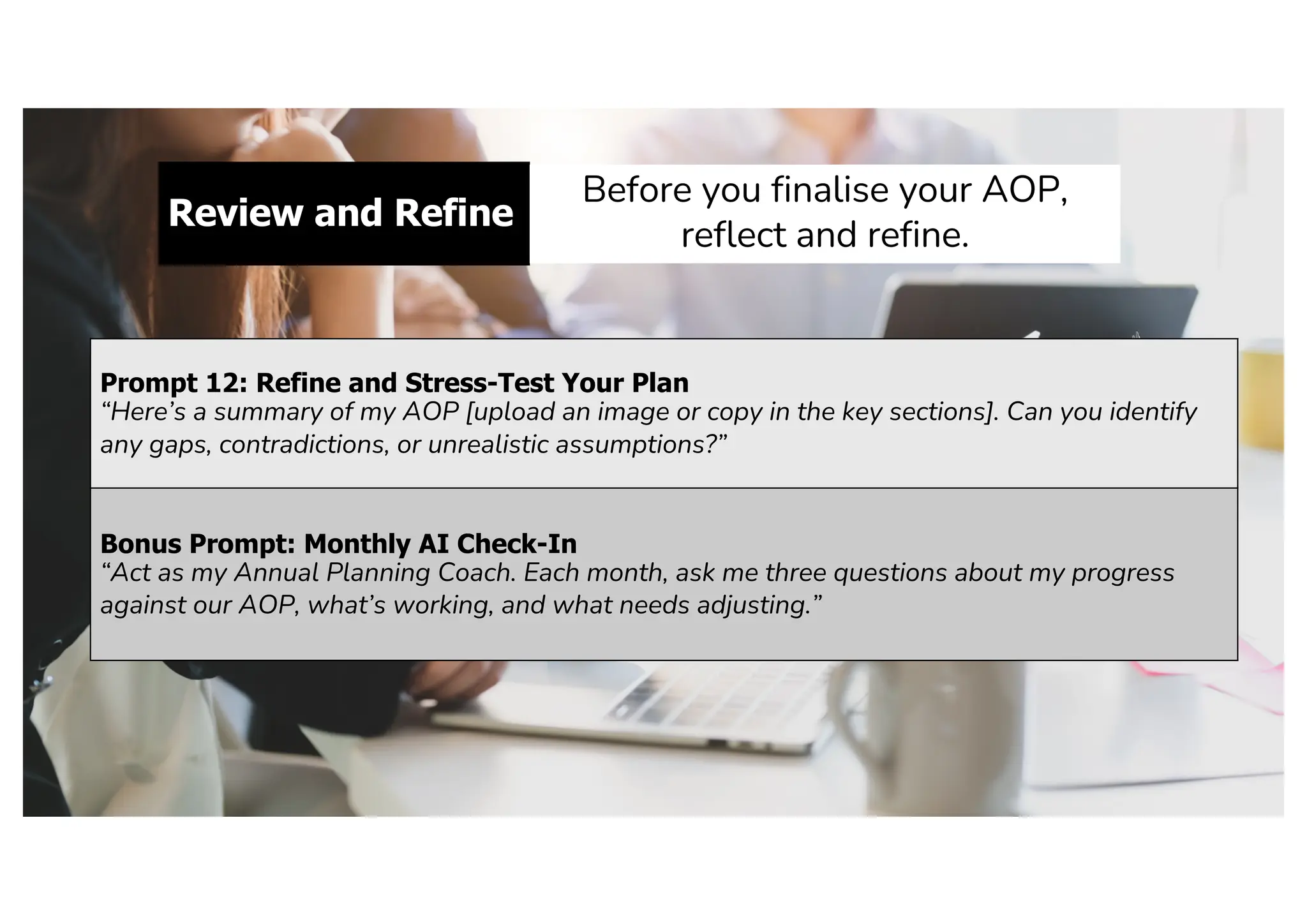 Review and Refine
Before you finalise your AOP,
reflect and refine.
Prompt 12: Refine and Stress-Test Your Plan
“Here’s a summary of my AOP [upload an image or copy in the key sections]. Can you identify
any gaps, contradictions, or unrealistic assumptions?”
Bonus Prompt: Monthly AI Check-In
“Act as my Annual Planning Coach. Each month, ask me three questions about my progress
against our AOP, what’s working, and what needs adjusting.”
 