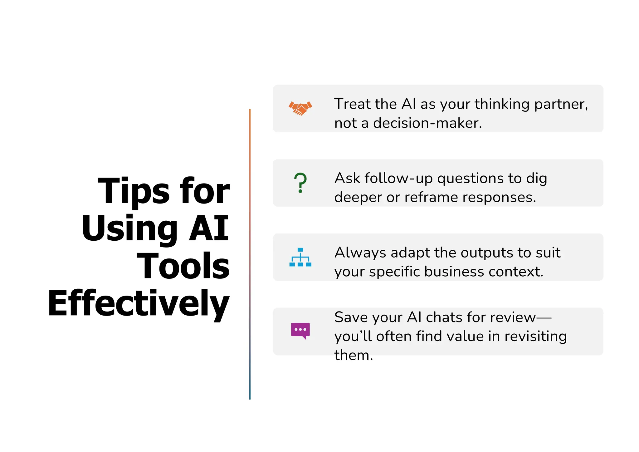 Tips for
Using AI
Tools
Effectively
Treat the AI as your thinking partner,
not a decision-maker.
Ask follow-up questions to dig
deeper or reframe responses.
Always adapt the outputs to suit
your specific business context.
Save your AI chats for review—
you’ll often find value in revisiting
them.
 
