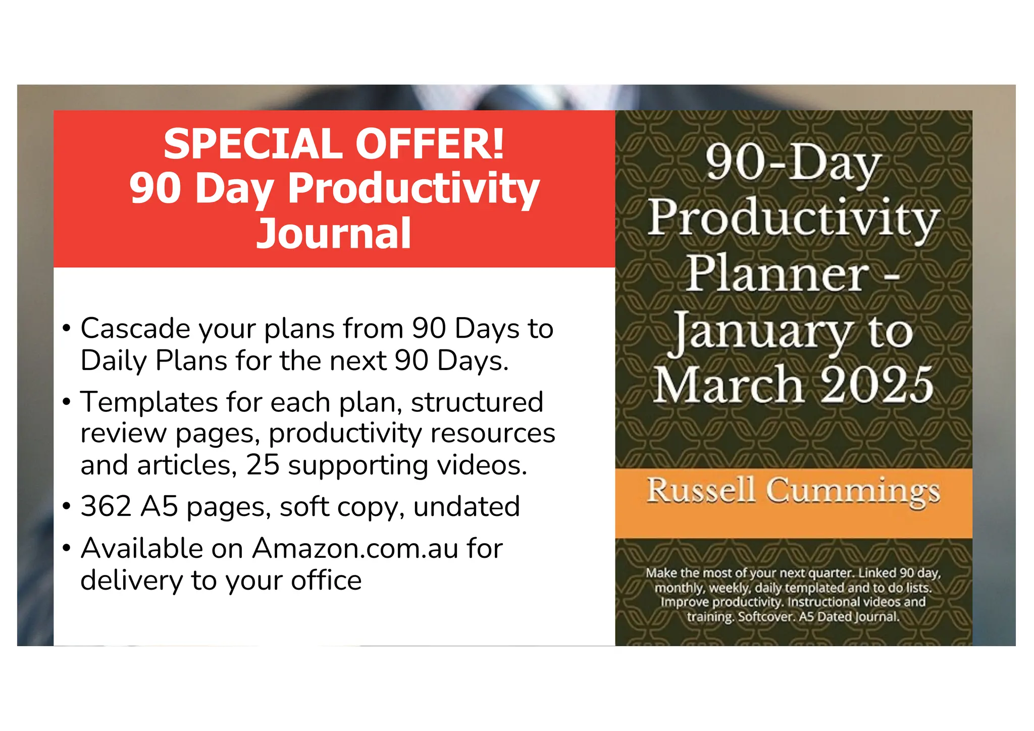 SPECIAL OFFER!
90 Day Productivity
Journal
• Cascade your plans from 90 Days to
Daily Plans for the next 90 Days.
• Templates for each plan, structured
review pages, productivity resources
and articles, 25 supporting videos.
• 362 A5 pages, soft copy, undated
• Available on Amazon.com.au for
delivery to your office
 