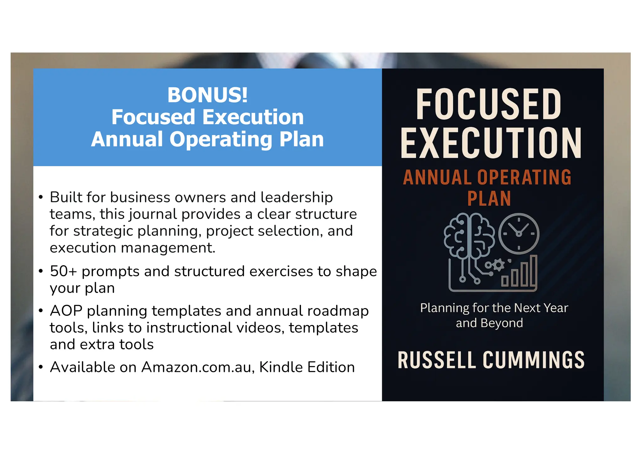 BONUS!
Focused Execution
Annual Operating Plan
• Built for business owners and leadership
teams, this journal provides a clear structure
for strategic planning, project selection, and
execution management.
• 50+ prompts and structured exercises to shape
your plan
• AOP planning templates and annual roadmap
tools, links to instructional videos, templates
and extra tools
• Available on Amazon.com.au, Kindle Edition
 