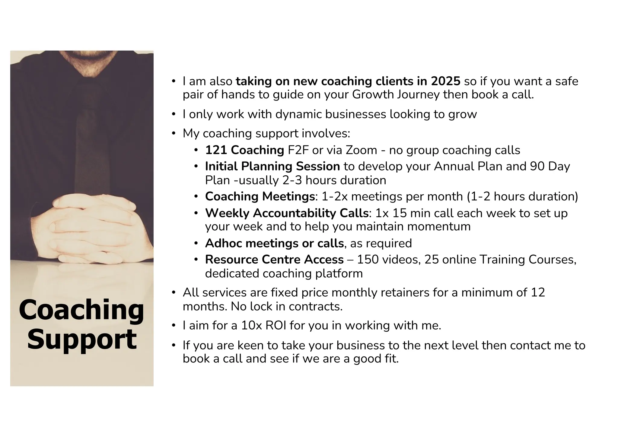 Coaching
Support
• I am also taking on new coaching clients in 2025 so if you want a safe
pair of hands to guide on your Growth Journey then book a call.
• I only work with dynamic businesses looking to grow
• My coaching support involves:
• 121 Coaching F2F or via Zoom - no group coaching calls
• Initial Planning Session to develop your Annual Plan and 90 Day
Plan -usually 2-3 hours duration
• Coaching Meetings: 1-2x meetings per month (1-2 hours duration)
• Weekly Accountability Calls: 1x 15 min call each week to set up
your week and to help you maintain momentum
• Adhoc meetings or calls, as required
• Resource Centre Access – 150 videos, 25 online Training Courses,
dedicated coaching platform
• All services are fixed price monthly retainers for a minimum of 12
months. No lock in contracts.
• I aim for a 10x ROI for you in working with me.
• If you are keen to take your business to the next level then contact me to
book a call and see if we are a good fit.
 