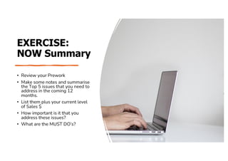 EXERCISE:
NOW Summary
• Review your Prework
• Make some notes and summarise
the Top 5 issues that you need to
address in the coming 12
months.
• List them plus your current level
of Sales $
• How important is it that you
address these issues?
• What are the MUST DO’s?
 