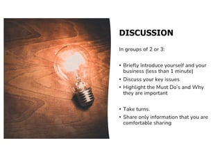 DISCUSSION
In groups of 2 or 3:
• Briefly Introduce yourself and your
business (less than 1 minute)
• Discuss your key issues
• Highlight the Must Do’s and Why
they are important
• Take turns.
• Share only information that you are
comfortable sharing
 