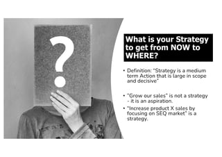 What is your Strategy
to get from NOW to
WHERE?
• Definition: “Strategy is a medium
term Action that is large in scope
and decisive”
• ”Grow our sales” is not a strategy
- it is an aspiration.
• “Increase product X sales by
focusing on SEQ market” is a
strategy.
 