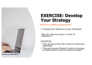 EXERCISE: Develop
Your Strategy
• Complete the statement in your Workbook
“We will <decisive action> in order to
<Objective>”
EXAMPLES:
• “We will secure the Hill in order to control the
battlefield”
• “We will increase Product X sales by focusing
on SEQ market in order to improve margins”
 