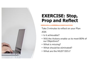 EXERCISE: Stop,
Prop and Reflect
Take 3 minutes to reflect on your Plan
ASK:
• Is it achievable?
• Will the Actions enable us to meet 80% of
our Objectives?
• What is missing?
• What should be eliminated?
• What are the MUST DO’s?
 