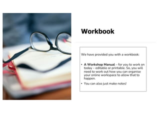 Workbook
We have provided you with a workbook:
• A Workshop Manual – for you to work on
today – editable or printable. So, you will
need to work out how you can organise
your online workspace to allow that to
happen.
• You can also just make notes!
 