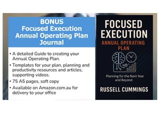 BONUS
Focused Execution
Annual Operating Plan
Journal
• A detailed Guide to creating your
Annual Operating Plan.
• Templates for your plan, planning and
productivity resources and articles,
supporting videos.
• 75 A5 pages, soft copy
• Available on Amazon.com.au for
delivery to your office
 