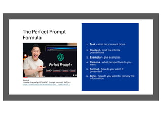The Perfect Prompt
Formula
1. Task - what do you want done
2. Context - limit the infinite
possibilities
3. Exemplar - give examples
4. Persona - what perspective do you
want
5. Format - how do you want it
presented
6. Tone - how do you want to convey the
information
Source:
“master the perfect ChatGPT Prompt formula” Jeff Su -
https://youtu.be/jC4v5AS4RIM?si=piu__LpEBZnPu2CU
 