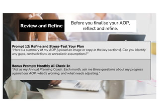 Review and Refine
Before you finalise your AOP,
reflect and refine.
Prompt 12: Refine and Stress-Test Your Plan
“Here’s a summary of my AOP [upload an image or copy in the key sections]. Can you identify
any gaps, contradictions, or unrealistic assumptions?”
Bonus Prompt: Monthly AI Check-In
“Act as my Annual Planning Coach. Each month, ask me three questions about my progress
against our AOP, what’s working, and what needs adjusting.”
 