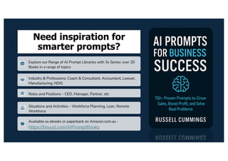 Need inspiration for
smarter prompts?
Explore our Range of AI Prompt Libraries with 3x Series: over 20
Books in a range of topics
Industry & Professions: Coach & Consultant, Accountant, Lawyer,
Manufacturing, NDIS
Roles and Positions – CEO, Manager, Partner, etc
Situations and Activities – Workforce Planning, Lean, Remote
Workforce
Available as ebooks or paperback on Amazon.com.au -
https://tinyurl.com/AIPromptBooks
 