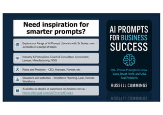 Need inspiration for
smarter prompts?
Explore our Range of AI Prompt Libraries with 3x Series: over
20 Books in a range of topics
Industry & Professions: Coach & Consultant, Accountant,
Lawyer, Manufacturing, NDIS
Roles and Positions – CEO, Manager, Partner, etc
Situations and Activities – Workforce Planning, Lean, Remote
Workforce
Available as ebooks or paperback on Amazon.com.au -
https://tinyurl.com/AIPromptBooks
 