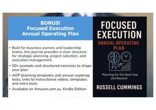 BONUS!
Focused Execution
Annual Operating Plan
• Built for business owners and leadership
teams, this journal provides a clear structure
for strategic planning, project selection, and
execution management.
• 50+ prompts and structured exercises to shape
your plan
• AOP planning templates and annual roadmap
tools, links to instructional videos, templates
and extra tools
• Available on Amazon.com.au, Kindle Edition
 