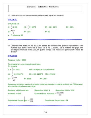 Exercícios:   Matemática - Resolvidos



12. Subtraindo-se 3/8 de um número, obtermos 60. Qual é o número?

SOLUÇÃO

O número é X
   3                3
X - X= 60       (X - X= 60)*8                 8X – 3X= 60*8            5X= 60*8
   8                8
   60 * 8
X=              X= 12*8                       X= 96
     5
• O número é 96

=======================================================================


13. Comprei uma moto por R$ 6000,00, dando de entrada uma quantia equivalente a um
   número cuja soma entre ele e seus 5/6 é R$ 2.200,00. Se o restante for pago em
   prestações mensais de R$ 200,00, quanto tempo será necessário para quitar o resto da
   dívida?

SOLUÇÃO

Preço da moto = 6000

Na entrada tem uma charadinha simples.
X= entrada
     5
X + X= 2200             Obs. Multiplique tudo pelo MMC.
     6
      5
(X + X= 2200)* 6        6X + 5X= 2200*6 11X= 2200*6
      6
    2200 * 6
X=                X= 200*6            X= 1200
        11

Agora que achamos o valor da entrada, podemos calcular o restante e dividir por 200 para ver
em quantas parcelas vamos pagar.

Restante = 6000- entrada          Restante = 6000- X      Restante = 6000 - 1200
                                                           Re s tan te
Restante = 4800                   Quantidade de Parcelas =
                                                              200

                           4800
Quantidade de parcelas =                      Quantidade de parcelas = 24
                            200

=======================================================================


                                             10
 
