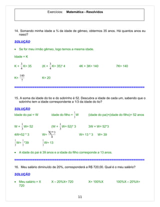 Exercícios:     Matemática - Resolvidos




14. Somando minha idade a ¾ da idade de gêmeo, obtermos 35 anos. Há quantos anos eu
   nasci?

SOLUÇÃO

•    Se for meu irmão gêmeo, logo temos a mesma idade.

Idade = K

      3                       3
K+      K= 35          (K +     K= 35)* 4            4K + 3K= 140             7K= 140
      4                       4

     140
K=                     K= 20
      7

=======================================================================


15. A soma da idade do tio e do sobrinho é 52. Descubra a idade de cada um, sabendo que o
   sobrinho tem a idade correspondente a 1/3 da idade do tio?

SOLUÇÃO
                                                1
Idade do pai = W                idade do filho = W         (idade do pai)+(idade do filho)= 52 anos
                                                3

      1                                1
W+      W= 52                   (W +     W= 52)* 3         3W + W= 52*3
      3                                3
                              52 * 3
4W=52 * 3              W=                            W= 13 * 3   W= 39
                                4
1   1                  1
  W= *39                 W= 13
3   3                  3

•    A idade do pai é 39 anos e a idade do filho corresponde a 13 anos.

=======================================================================

16. Meu salário diminuído de 20%, corresponderá a R$ 720,00. Qual é o meu salário?

SOLUÇÃO

•    Meu salário = X            X – 20%X= 720              X= 100%X           100%X – 20%X=
     720


                                                     11
 