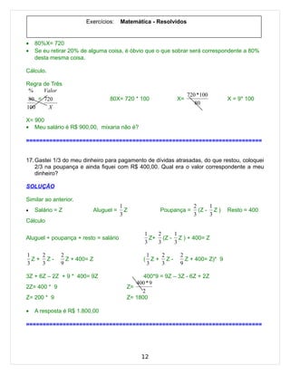 Exercícios:     Matemática - Resolvidos


•   80%X= 720
•   Se eu retirar 20% de alguma coisa, é óbvio que o que sobrar será correspondente a 80%
    desta mesma coisa.

Cálculo.

Regra de Três
 %    Valor
                                                                 720 * 100
 80 = 720                       80X= 720 * 100             X=                   X = 9* 100
                                                                    80
100     X

X= 900
• Meu salário é R$ 900,00, mixaria não é?

=======================================================================


17. Gastei 1/3 do meu dinheiro para pagamento de dívidas atrasadas, do que restou, coloquei
    2/3 na poupança e ainda fiquei com R$ 400,00. Qual era o valor correspondente a meu
    dinheiro?

SOLUÇÃO

Similar ao anterior.
                                       1                           2     1
•   Salário = Z           Aluguel =      Z           Poupança =      (Z - Z )   Resto = 400
                                       3                           3     3
Cálculo

                                               1   2    1
Aluguel + poupança + resto = salário             Z+ (Z - Z ) + 400= Z
                                               3   3    3

1   2         2                                 1  2         2
  Z+ Z-         Z + 400= Z                     ( Z+ Z-         Z + 400= Z)* 9
3   3         9                                 3  3         9

3Z + 6Z – 2Z + 9 * 400= 9Z                     400*9 = 9Z – 3Z - 6Z + 2Z
                                            400 * 9
2Z= 400 * 9                              Z=
                                              2
Z= 200 * 9                               Z= 1800

•   A resposta é R$ 1.800,00

=======================================================================




                                              12
 