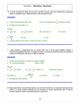 Exercícios:      Matemática - Resolvidos


18. A soma da idade da idade do pai com a do filho é igual a 55 anos. Determine a idade de
   cada um sabendo que a idade do filho é 3/8 da idade do pai?

SOLUÇÃO

                                                                            3
•     A soma da idade dos dois é 55                 A de um corresponde a     da idade do outro
                                                                            8
•     A idade do mais velho é X

Cálculo;
    3                         3
X + X= 55              (X +     X= 55)* 8           8X + 3X= 55 * 8           11X= 55*8
    8                         8

      55 * 8
X=                   X= 5*8                          X= 40
       11
•     O mais velho tem 40 anos e o mais novo tem 15 anos.

=======================================================================


19.    José recebeu o pagamento de um acerto feito com a firma onde trabalha. Gastou o
      dinheiro da seguinte maneira: 1/3 pagou dívidas, ¼ comprou presentes para sua esposa e
      sobrou-lhe R$ 500,00. Qual era o valor do acerto?

SOLUÇÃO

•     Similar aos anteriores, por isto vou fazer o cálculo
•     X= o que ele recebeu                  Sobra = 500

Cálculo.
   1     1                            1    1
X - X − X = 500                (X -     X − X = 500)* 12        12X-4X-3X= 500*12
    3    4                            3    4

                                      500 *12
5X= 500*12                     X=                   X= 100*12         X= 1200
                                         5
•     A resposta é R$ 1.200,00.

=======================================================================


20. Maria percorreu numa primeira parte, um quinto da maratona, na segunda parte percorreu
   2000 m e ainda ficaram faltando 2/3 da maratona a serem percorridos até o final da
   corrida. Quantos metros compreendia todo o percurso?



                                                   13
 