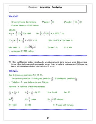 Exercícios:      Matemática - Resolvidos



SOLUÇÃO

                                                           1                              2     1
•    X= comprimento da maratona               1ª parte =     X               2ª parte =     (X - X )
                                                           5                              3     5
•    Ficaram faltando = 2000 metros

Cálculo;
   1     2 1                                1    2    1
X- X - (X - X )= 2000                 (X-     X - (X - X )= 2000 )* 15
   5     3 5                                5    3    5

       1   2    2
(X -     X- X+    X = 2000 )* 15                    15X - 3X -10X + 2X= 2000*15
       5   3   15

                         2000 * 15
4X= 2000*15          X=                             X= 500 * 15              X= 7.500
                            4
•    A resposta é 7.500 metros;

=======================================================================


21. Dois datilógrafos estão trabalhando simultaneamente para cumprir uma determinada
   tarefa. Quanto tempo será necessário, se um deles sozinho a realizaria em 20 horas e o
   outro, trabalhando sozinho a realizaria em 12 horas?

SOLUÇÃO

Este é similar aos exercícios 1,9, 10, 11...
                                                            x                            x
•    Temos duas potências: 1º datilógrafo, potência           ; 2º datilógrafo, potência .
                                                           20                           12
•    Trabalho = 1, pois, trata-se de uma 1 tarefa.

Potência 1 + Potência 2= trabalho realizado

 x    x                   x    x
   +    =1           (      +    = 1)* 60           3x + 5x= 60              8x= 60
20   12                  20   12

     60                    15                              15
X=                   X=       Horas                 X=        * 60 minutos
     8                      2                               2

X= 15*30             X= 450                                  X= 7 horas e 30 minutos

=======================================================================



                                                   14
 