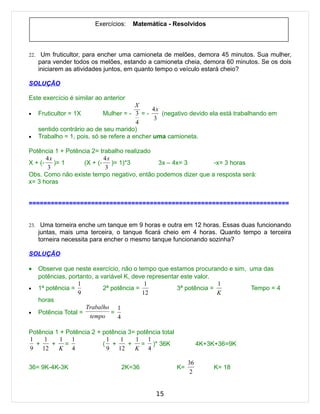 Exercícios:   Matemática - Resolvidos



22.    Um fruticultor, para encher uma camioneta de melões, demora 45 minutos. Sua mulher,
      para vender todos os melões, estando a camioneta cheia, demora 60 minutos. Se os dois
      iniciarem as atividades juntos, em quanto tempo o veículo estará cheio?

SOLUÇÃO

Este exercício é similar ao anterior
                                          X
                                               4x
•     Fruticultor = 1X        Mulher = - 3 = -    (negativo devido ela está trabalhando em
                                                3
                                          4
      sentido contrário ao de seu marido)
•     Trabalho = 1, pois, só se refere a encher uma camioneta.

Potência 1 + Potência 2= trabalho realizado
      4x                  4x
X + (- )= 1        (X + (- )= 1)*3          3x – 4x= 3        -x= 3 horas
      3                    3
Obs. Como não existe tempo negativo, então podemos dizer que a resposta será:
x= 3 horas


=======================================================================


23. Uma torneira enche um tanque em 9 horas e outra em 12 horas. Essas duas funcionando
      juntas, mais uma terceira, o tanque ficará cheio em 4 horas. Quanto tempo a terceira
      torneira necessita para encher o mesmo tanque funcionando sozinha?

SOLUÇÃO

•     Observe que neste exercício, não o tempo que estamos procurando e sim, uma das
      potências, portanto, a variável K, deve representar este valor.
                    1                        1                        1
•     1ª potência =           2ª potência =             3ª potência =        Tempo = 4
                    9                       12                        K
      horas
                       Trabalho 1
•     Potência Total =           =
                         tempo     4

Potência 1 + Potência 2 + potência 3= potência total
1    1     1 1             1    1    1 1
  +     +    =            ( +      +   = )* 36K                  4K+3K+36=9K
9 12      K 4              9 12      K 4

                                                            36
36= 9K-4K-3K                       2K=36               K=            K= 18
                                                             2


                                               15
 