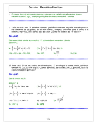 Exercícios:     Matemática - Resolvidos


•     Como os denominadores representam o tempo que cada torneira leva para fazer o
      trabalho sozinha, logo, o tempo gasto pela terceira torneira será 18 horas.

=======================================================================


24.    João recebeu seu 13º salário e resolveu gastá-lo da maneira seguinte: metade guardou
      na caderneta de poupança; 3/5 do que sobrou, comprou presentes para a família e o
      restante, R$ 50,00, usou para a ceia de natal. Quanto ele recebeu de 13º salário?

SOLUÇÃO

Este exercício é similar ao exercício 17, portanto farei somente o cálculo.
Salário =X

      1    3     1                       1    3     1
X-      X − ( X − X ) = 50           (X -  X − ( X − X ) = 50 )*10
      2    5     2                       2    5     2
                                                          500
10X – 5X – 6X + 3X= 500              2X= 500          X=                      X= 250
                                                            2

=======================================================================


25. Ivete usou 2/5 de seu salário em alimentação, 1/3 em aluguel e outras contas, gastando
   também R$ 200,00 com roupas. Quando percebeu, só tinha R$ 300,00, portanto, qual era
   o salário recebido por Ivete?

SOLUÇÃO

Este é similar ao 20.

Salário = S
    2    1                                2   1
S − S − S − 200 = 300                ( S − S − S − 200 = 300 )*15
    5    3                                5   3

     2   1                                2   1
( S − S − S = 300 + 200) *15         ( S − S − S = 500) * 15
     5   3                                5   3

                                                                15 * 500
15S − 6 S − 5S = 500 * 15            4 S = 15 * 500        S=
                                                                    4
S= 125*15                            S= 1875

=======================================================================




                                                      16
 