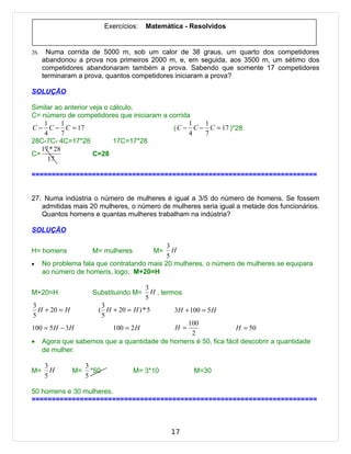 Exercícios:   Matemática - Resolvidos


26.    Numa corrida de 5000 m, sob um calor de 38 graus, um quarto dos competidores
      abandonou a prova nos primeiros 2000 m, e, em seguida, aos 3500 m, um sétimo dos
      competidores abandonaram também a prova. Sabendo que somente 17 competidores
      terminaram a prova, quantos competidores iniciaram a prova?

SOLUÇÃO

Similar ao anterior veja o cálculo.
C= número de competidores que iniciaram a corrida
    1      1                                     1  1
C − C − C = 17                             ( C − C − C = 17 )*28
    4      7                                     4  7
28C-7C- 4C=17*28            17C=17*28
   17 * 28
C=                   C=28
     17

=======================================================================


27. Numa indústria o número de mulheres é igual a 3/5 do número de homens. Se fossem
   admitidas mais 20 mulheres, o número de mulheres seria igual a metade dos funcionários.
   Quantos homens e quantas mulheres trabalham na indústria?

SOLUÇÃO

                                             3
H= homens             M= mulheres            M=H
                                             5
•     No problema fala que contratando mais 20 mulheres, o número de mulheres se equipara
      ao número de homens, logo: M+20=H

                                          3
M+20=H                Substituindo M=       H , termos
                                          5
3                        3
  H + 20 = H            ( H + 20 = H ) * 5         3H + 100 = 5 H
5                        5
                                                100
100 = 5 H − 3H                100 = 2 H            H =           H = 50
                                                 2
•     Agora que sabemos que a quantidade de homens é 50, fica fácil descobrir a quantidade
      de mulher.

      3             3
M=      H      M=     *50            M= 3*10             M=30
      5             5

50 homens e 30 mulheres.
=======================================================================



                                                  17
 