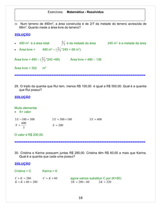 Exercícios:     Matemática - Resolvidos


28.    Num terreno de 490m2, a área construída é de 2/7 da metade do terreno acrescida de
      68m2. Quanto mede a área livre do terreno?

SOLUÇÃO

      490 m2 é a área total          2                                245 m2 é a metade da área
•
                                         7 é da metade da área
•     Área livre =    490 m2 – ( 2 7 *245 + 68 m2)


Área livre = 490 – ( 2 7 *245 +68)           Área livre = 490 – 138

Área livre = 352      m2

=======================================================================


29. O triplo da quantia que Rui tem, menos R$ 100,00 é igual a R$ 500,00. Qual é a quantia
   que Rui possui?

SOLUÇÃO


Muito elementar
• X= valor

3 X − 100 = 500               3 X = 500 + 100             3 X = 600
     600
X =                           X = 200
       3

O valor é R$ 200,00.

=======================================================================


30. Cristina e Karina possuem juntas R$ 280,00. Cristina têm R$ 60,00 a mais que Karina.
   Qual é a quantia que cada uma possui?

SOLUÇÃO

Cristina = C          Karina = K

C + K = 280           C = K + 60             agora vamos substituir C por (K+60)
K + K + 60 = 280                             2 K = 280 − 60     2 K = 220




                                                  18
 