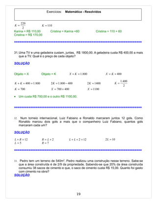 Exercícios:   Matemática - Resolvidos


     220
K=                  K = 110
       2
Karina = R$ 110,00        Cristina = Karina +60                    Cristina = 110 + 60
Cristina = R$ 170,00

=======================================================================


31. Uma TV e uma geladeira custam, juntas, R$ 1800,00. A geladeira custa R$ 400,00 a mais
    que a TV. Qual é o preço de cada objeto?

SOLUÇÃO


Objeto = X            Objeto = K            X + K = 1.800                 X = K + 400

                                                                                      1.400
K + K + 400 = 1.800         2 K = 1.800 − 400                2 K = 1400          K=
                                                                                        2
K = 700                     X = 700 + 400                    X = 1100

•     Um custa R$ 700,00 e o outro R$ 1100,00.


=======================================================================


32.    Num torneio internacional, Luiz Fabiano e Ronaldo marcaram juntos 12 gols. Como
      Ronaldo marcou dois gols a mais que o companheiro Luiz Fabiano, quantos gols
      marcaram cada um?

SOLUÇÃO

L + R = 12            R = L+2               L + L + 2 = 12                2 L = 10
L=5                   R=7

=======================================================================


33. Pedro tem um terreno de 540m2. Pedro realizou uma construção nesse terreno. Sabe-se
  que a área construída é de 2/9 da propriedade. Sabendo-se que 20% da área construída
  consumiu 38 sacos de cimento e que, o saco de cimento custa R$ 15,00. Quanto foi gasto
  com cimento na obra?
SOLUÇÃO




                                                  19
 