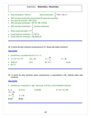 Exercícios:   Matemática - Resolvidos


                                                      2
•   Área do terreno = 540 m2                            * 540 = 120 m2
                                        Área construída =
                                                      9
•   20% da área construída consumiram 38 sacos de cimentos
•   Um saco de cimento = R$ 15,00
•   20% da área construída = 38*15= R$ 570,00
                                1
•   20% da área construída = da área construída
                                5
                                1
•   Área construída total = 5 *
                                5
•   Custo total em cimentos = 5 * 38 * 15
•   Custo total em cimentos = R$ 2850,00

=======================================================================


34. A soma de dois números consecutivos é 41. Quais são estes números?

SOLUÇÃO

•   Lembre-se: o sucessor de X e ( X + 1)
                                                  40
•   X + ( X + 1) = 41      2 X = 40           X =                  X = 20
                                                   2
•   A+B=41                A=X                 B= X+1                      A=20
•   B= 21

=======================================================================


35. A soma de dois números pares consecutivos, é equivalente a 86. Calcule estes dois
   números.

SOLUÇÃO

•   Lembre-se: o sucessor X, qdo. ele é par; é (X+2) e, (X+2) também será par.

A= X          B= X+2             A+B=86                     X + ( X + 2) = 86
2 X = 84
     84
X =            X = 42
      2
A=42          B=44

=======================================================================




                                             20
 