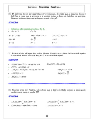 Exercícios:    Matemática - Resolvidos


36. 51 bolinhas devem ser repartidas entre 3 crianças, de modo que, a segunda tenha 3
   bolinhas a mais que a primeira e a terceira tenha o dobro de bolinhas da primeira.
   Quantas bolinhas devem ser entregues a cada criança?

SOLUÇÃO


•   AS caixas são respectivamente A, B e C.
•   B = A+3                C = 2A

A + B + C = 51            A + ( A + 3) + 2 A = 51         A + A + 2 A = 51 − 3
                               48
4 A = 48                  A=                              A = 12
                                4
A = 12                    B = 15                          C = 24

=======================================================================


37. Roberto, Cíntia e Raquel têm, juntos, 38 anos. Roberto tem o dobro da idade de Raquel e
   Cíntia tem 6 anos a mais que Raquel. Qual a idade de Raquel?

SOLUÇÃO

•   ROBERTO + CÍNTIA + RAQUEL = 38                  ROBERTO = 2 RAQUEL
•   CÍNTIA = RAQUEL + 6
•   2 RAQUEL + RAQUEL + RAQUEL + 6 = 38                            4 RAQUEL = 38 − 6
                                                                             32
•   4 RAQUEL = 32                                                  RAQUEL =
                                                                              4
•   RAQUEL = 8 ANOS


=======================================================================


38. Quantos anos têm Rogério, sabendo-se que o dobro da idade somado a sexta parte
   desta mesma idade, é igual a 26?

SOLUÇÃO

                1                                               1
•   2 ROGÉRIO +   ROGÉRIO = 26                      (2 ROGÉRIO +  ROGÉRIO = 26) * 6
                6                                               6
•   12 ROGÉRIO + ROGÉRIO = 26 * 6                   13ROGÉRIO = 26 * 6




                                                21
 